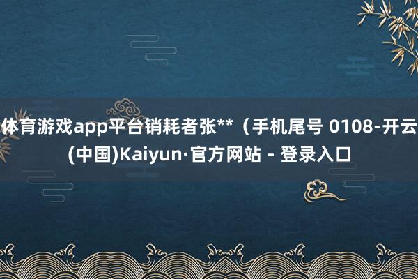 体育游戏app平台销耗者张**（手机尾号 0108-开云(中国)Kaiyun·官方网站 - 登录入口