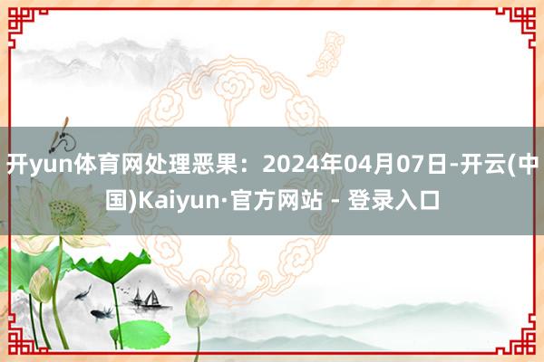 开yun体育网处理恶果：2024年04月07日-开云(中国)Kaiyun·官方网站 - 登录入口