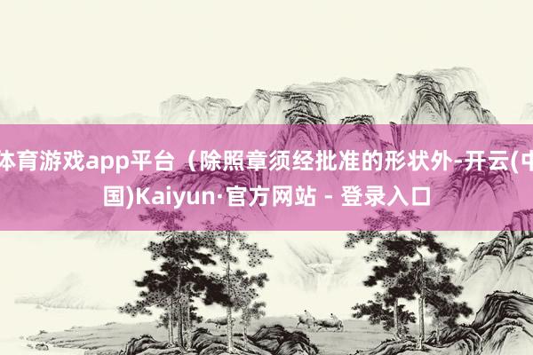 体育游戏app平台（除照章须经批准的形状外-开云(中国)Kaiyun·官方网站 - 登录入口