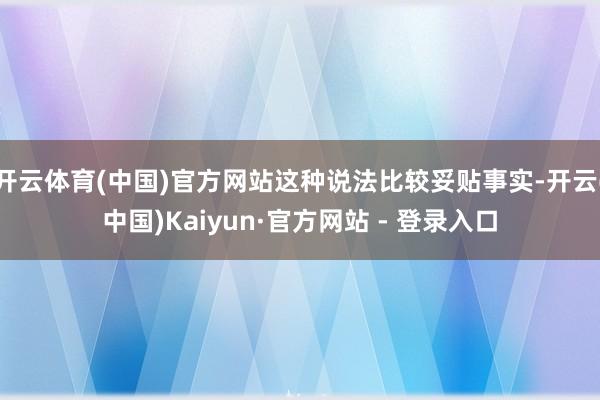 开云体育(中国)官方网站这种说法比较妥贴事实-开云(中国)Kaiyun·官方网站 - 登录入口