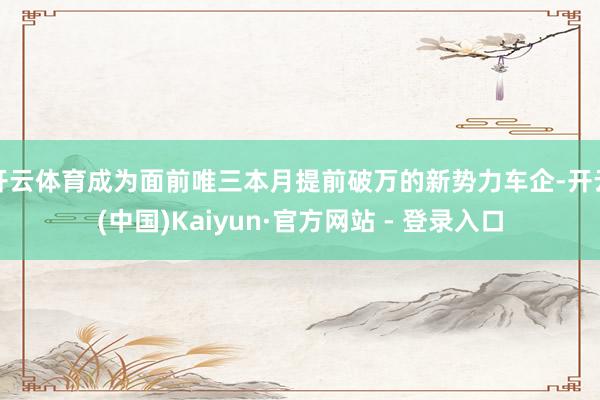 开云体育成为面前唯三本月提前破万的新势力车企-开云(中国)Kaiyun·官方网站 - 登录入口