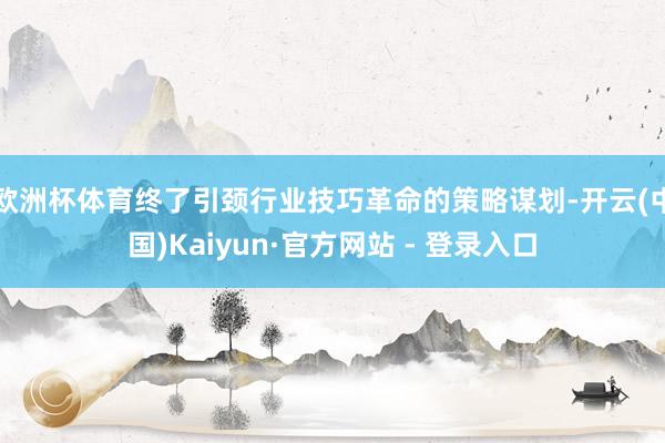 欧洲杯体育终了引颈行业技巧革命的策略谋划-开云(中国)Kaiyun·官方网站 - 登录入口