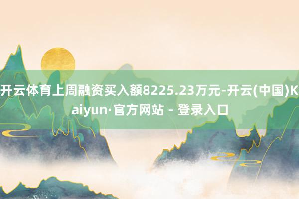 开云体育上周融资买入额8225.23万元-开云(中国)Kaiyun·官方网站 - 登录入口