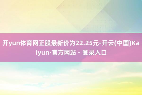 开yun体育网正股最新价为22.25元-开云(中国)Kaiyun·官方网站 - 登录入口