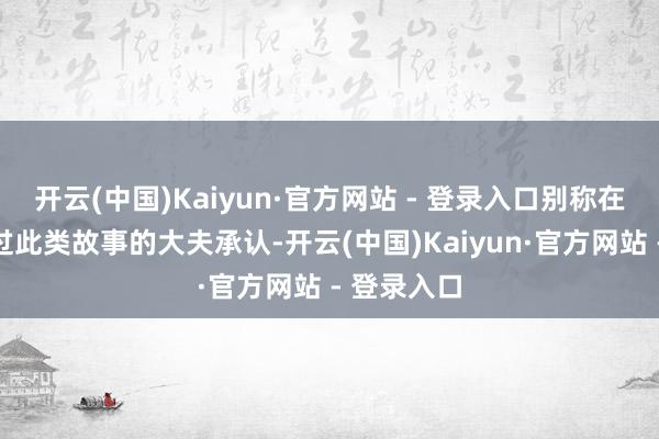 开云(中国)Kaiyun·官方网站 - 登录入口别称在网上发布过此类故事的大夫承认-开云(中国)Kaiyun·官方网站 - 登录入口