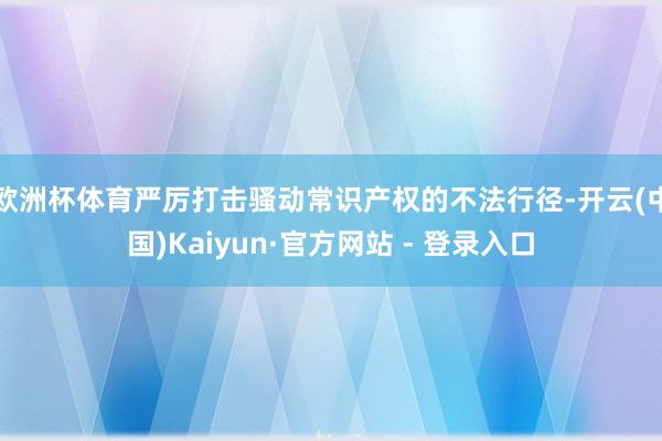 欧洲杯体育严厉打击骚动常识产权的不法行径-开云(中国)Kaiyun·官方网站 - 登录入口