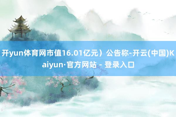 开yun体育网市值16.01亿元）公告称-开云(中国)Kaiyun·官方网站 - 登录入口