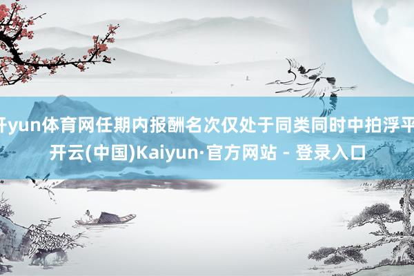 开yun体育网任期内报酬名次仅处于同类同时中拍浮平-开云(中国)Kaiyun·官方网站 - 登录入口