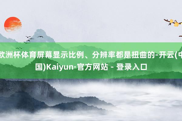 欧洲杯体育屏幕显示比例、分辨率都是扭曲的-开云(中国)Kaiyun·官方网站 - 登录入口