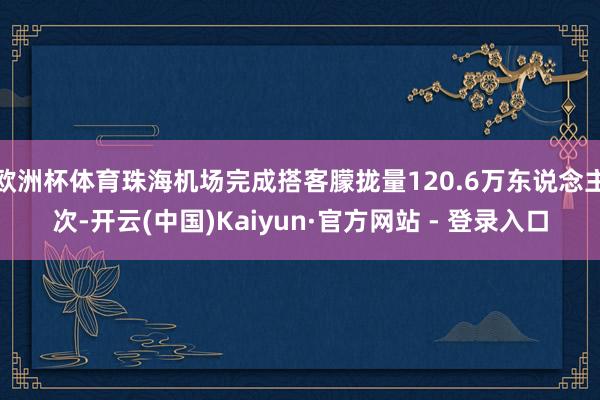 欧洲杯体育珠海机场完成搭客朦拢量120.6万东说念主次-开云(中国)Kaiyun·官方网站 - 登录入口