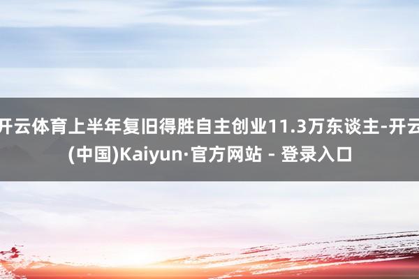 开云体育上半年复旧得胜自主创业11.3万东谈主-开云(中国)Kaiyun·官方网站 - 登录入口