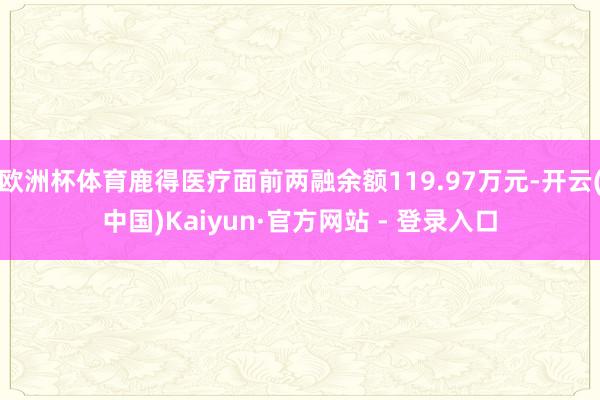 欧洲杯体育鹿得医疗面前两融余额119.97万元-开云(中国)Kaiyun·官方网站 - 登录入口