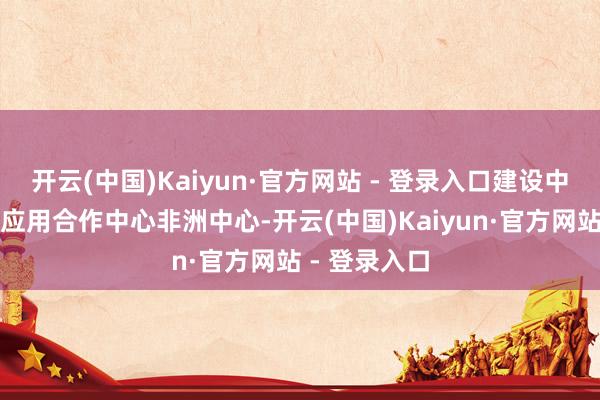 开云(中国)Kaiyun·官方网站 - 登录入口建设中非卫星遥感应用合作中心非洲中心-开云(中国)Kaiyun·官方网站 - 登录入口