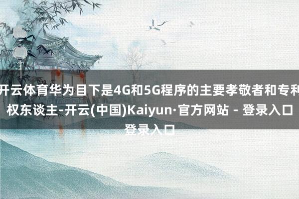 开云体育华为目下是4G和5G程序的主要孝敬者和专利权东谈主-开云(中国)Kaiyun·官方网站 - 登录入口