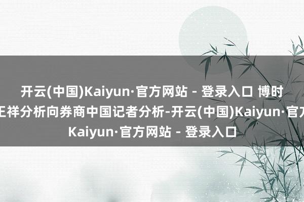 开云(中国)Kaiyun·官方网站 - 登录入口 博时基金的基金司理王祥分析向券商中国记者分析-开云(中国)Kaiyun·官方网站 - 登录入口