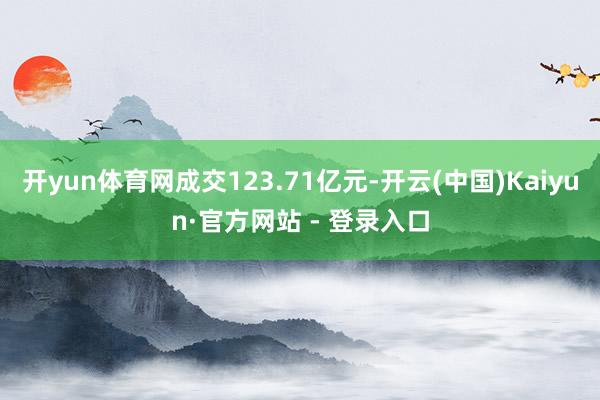 开yun体育网成交123.71亿元-开云(中国)Kaiyun·官方网站 - 登录入口