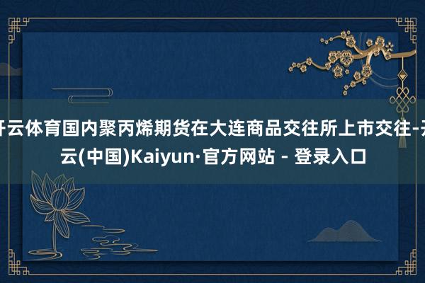 开云体育国内聚丙烯期货在大连商品交往所上市交往-开云(中国)Kaiyun·官方网站 - 登录入口