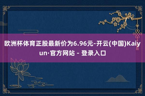 欧洲杯体育正股最新价为6.96元-开云(中国)Kaiyun·官方网站 - 登录入口