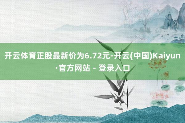 开云体育正股最新价为6.72元-开云(中国)Kaiyun·官方网站 - 登录入口