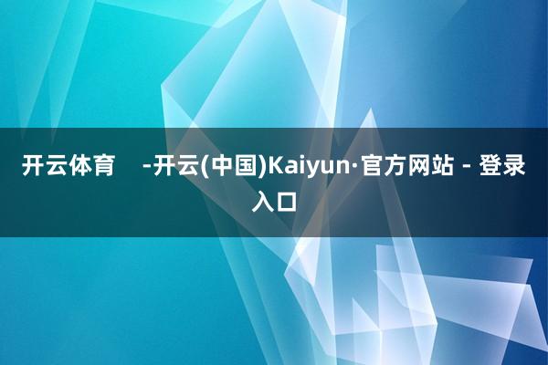 开云体育    -开云(中国)Kaiyun·官方网站 - 登录入口