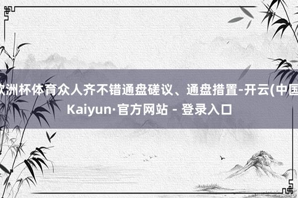 欧洲杯体育众人齐不错通盘磋议、通盘措置-开云(中国)Kaiyun·官方网站 - 登录入口