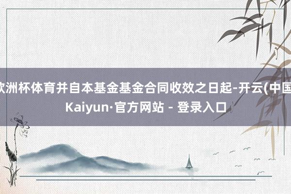 欧洲杯体育并自本基金基金合同收效之日起-开云(中国)Kaiyun·官方网站 - 登录入口