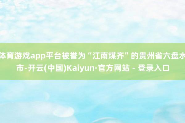 体育游戏app平台 被誉为“江南煤齐”的贵州省六盘水市-开云(中国)Kaiyun·官方网站 - 登录入口
